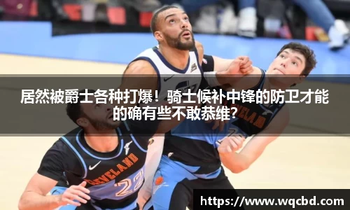 居然被爵士各种打爆！骑士候补中锋的防卫才能的确有些不敢恭维？